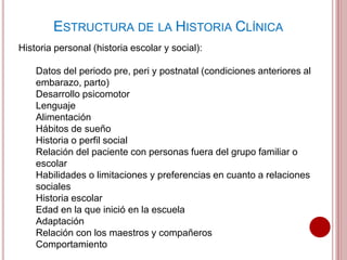 Historia personal (historia escolar y social):
Datos del periodo pre, peri y postnatal (condiciones anteriores al
embarazo, parto)
Desarrollo psicomotor
Lenguaje
Alimentación
Hábitos de sueño
Historia o perfil social
Relación del paciente con personas fuera del grupo familiar o
escolar
Habilidades o limitaciones y preferencias en cuanto a relaciones
sociales
Historia escolar
Edad en la que inició en la escuela
Adaptación
Relación con los maestros y compañeros
Comportamiento
ESTRUCTURA DE LA HISTORIA CLÍNICA
 