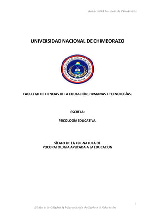 Universidad Nacional de Chimborazo
Sílabo de la Cátedra de Psicopatología Aplicada a la Educación
1
UNIVERSIDAD NACIONAL DE CHIMBORAZO
FACULTAD DE CIENCIAS DE LA EDUCACIÓN, HUMANAS Y TECNOLOGÍAS.
ESCUELA:
PSICOLOGÍA EDUCATIVA.
SÍLABO DE LA ASIGNATURA DE
PSICOPATOLOGÍA APLICADA A LA EDUCACIÓN
 