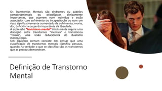 Definição de Transtorno
Mental
Os Transtornos Mentais são síndromes ou padrões
comportamentais ou psicológicos clinicamente
importantes, que ocorrem num indivíduo e estão
associados com sofrimento ou incapacitação ou com um
risco significativamente aumentado de sofrimento, morte,
dor, deficiência ou perda importante da liberdade.
A expressão “transtorno mental” infelizmente sugere uma
distinção entre transtornos “mentais” e transtornos
“físicos”, uma visão reducionista do dualismo
mente/corpo.
Um equívoco comum consiste em pensar que uma
classificação de transtornos mentais classifica pessoas,
quando na verdade o que se classifica são os transtornos
que as pessoas demonstram.
 