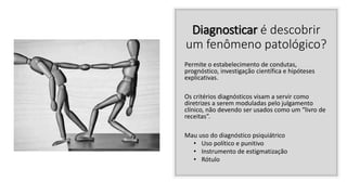 Diagnosticar é descobrir
um fenômeno patológico?
Permite o estabelecimento de condutas,
prognóstico, investigação científica e hipóteses
explicativas.
Os critérios diagnósticos visam a servir como
diretrizes a serem moduladas pelo julgamento
clínico, não devendo ser usados como um “livro de
receitas”.
Mau uso do diagnóstico psiquiátrico
• Uso político e punitivo
• Instrumento de estigmatização
• Rótulo
 