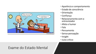 Exame do Estado Mental
 Aparência e comportamento
 Estado de consciência
 Orientação
 Confiança
 Relacionamento com o
entrevistador
 Afeto e humor
 Fala
 Pensamento
 Senso-percepção
 Insight
 Juízo crítico
 