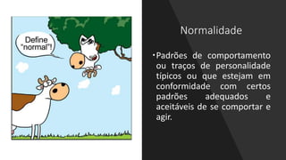 Normalidade
Padrões de comportamento
ou traços de personalidade
típicos ou que estejam em
conformidade com certos
padrões adequados e
aceitáveis de se comportar e
agir.
 