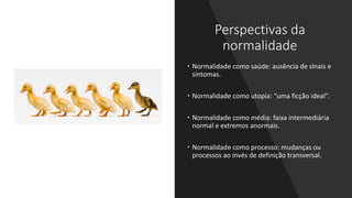 Perspectivas da
normalidade
 Normalidade como saúde: ausência de sinais e
sintomas.
 Normalidade como utopia: “uma ficção ideal”.
 Normalidade como média: faixa intermediária
normal e extremos anormais.
 Normalidade como processo: mudanças ou
processos ao invés de definição transversal.
 