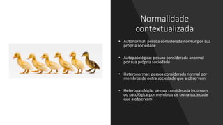 Normalidade
contextualizada
• Autonormal: pessoa considerada normal por sua
própria sociedade
• Autopatológica: pessoa considerada anormal
por sua própria sociedade
• Heteronormal: pessoa considerada normal por
membros de outra sociedade que a observam
• Heteropatológia: pessoa considerada incomum
ou patológica por membros de outra sociedade
que a observam
 