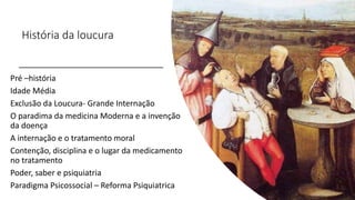 História da loucura
Pré –história
Idade Média
Exclusão da Loucura- Grande Internação
O paradima da medicina Moderna e a invenção
da doença
A internação e o tratamento moral
Contenção, disciplina e o lugar da medicamento
no tratamento
Poder, saber e psiquiatria
Paradigma Psicossocial – Reforma Psiquiatrica
 