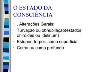 O ESTADO DA
CONSCIÊNCIA
• . Alterações Gerais:
• Turvação ou obnubilaçào(estados
oniróides ou delirium)
• Estupor, torpor, coma superficial
• Coma ou coma profundo
 