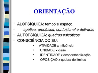 ORIENTAÇÃO
• ALOPSÍQUICA: tempo e espaço
• apática, amnésica, confusional e delirante
• AUTOPSÍQUICA: quadros psicóticos
• CONSCIÊNCIA DO EU:
• ATIVIDADE x influência
• UNIDADE x cisão
• IDENTIDADE x despersonalização
• OPOSIÇÃO x quebra de limites
 