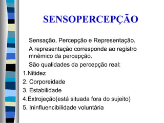 SENSOPERCEPÇÃO
Sensação, Percepção e Representação.
A representação corresponde ao registro
mnêmico da percepção.
São qualidades da percepção real:
1.Nitidez
2. Corporeidade
3. Estabilidade
4.Extrojeção(está situada fora do sujeito)
5. Ininfluencibilidade voluntária
 