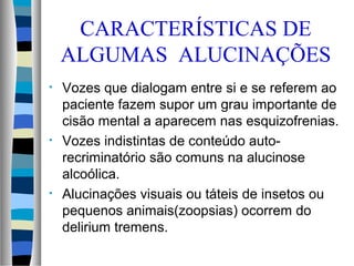 CARACTERÍSTICAS DE
ALGUMAS ALUCINAÇÕES
• Vozes que dialogam entre si e se referem ao
paciente fazem supor um grau importante de
cisão mental a aparecem nas esquizofrenias.
• Vozes indistintas de conteúdo auto-
recriminatório são comuns na alucinose
alcoólica.
• Alucinações visuais ou táteis de insetos ou
pequenos animais(zoopsias) ocorrem do
delirium tremens.
 