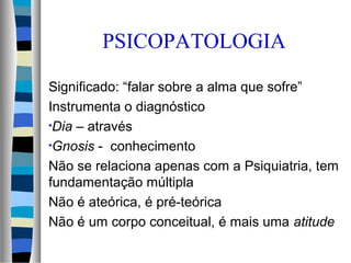 PSICOPATOLOGIA
Significado: “falar sobre a alma que sofre”
Instrumenta o diagnóstico
•Dia – através
•Gnosis - conhecimento
Não se relaciona apenas com a Psiquiatria, tem
fundamentação múltipla
Não é ateórica, é pré-teórica
Não é um corpo conceitual, é mais uma atitude
 