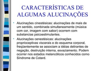 CARACTERÍSTICAS DE
ALGUMAS ALUCINAÇÕES
 Alucinações cinestésicas: alucinações de mais de
um sentido, combinada simultaneamente (música
com cor, imagem com sabor) ocorrem com
substancias psicoestimulantes.
 Alucinações cenestésicas: alucinações
proprioceptivas viscerais e do esquema corporal,
freqüentemente se associam a idéias delirantes de
negação, destruição interna, esvaziamento. Podem
ocorrer nos estados melancólicos conhecidos como
Síndrome de Cotard.
 