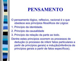 PENSAMENTO
O pensamento lógico, reflexivo, racional é o que
obedece aos princípios filosóficos da Lógica:
1. Princípio da identidade.
2. Princípio da causalidade
3. Princípio da relação da parte ao todo.
Dentre estes princípios ocorrem os processos de
dedução (o processo de inferir fatos particulares a
partir de princípios gerais) e indução(inferência de
princípios gerais a partir de fatos específicos).
 