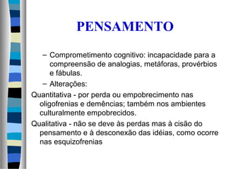 PENSAMENTO
– Comprometimento cognitivo: incapacidade para a
compreensão de analogias, metáforas, provérbios
e fábulas.
– Alterações:
Quantitativa - por perda ou empobrecimento nas
oligofrenias e demências; também nos ambientes
culturalmente empobrecidos.
Qualitativa - não se deve às perdas mas à cisão do
pensamento e à desconexão das idéias, como ocorre
nas esquizofrenias
 