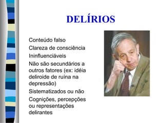 DELÍRIOS
Conteúdo falso
Clareza de consciência
Ininfluenciáveis
Não são secundários a
outros fatores (ex: idéia
deliroide de ruína na
depressão)
Sistematizados ou não
Cognições, percepções
ou representações
delirantes
 