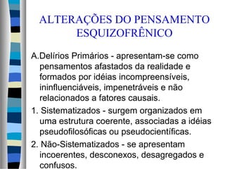 ALTERAÇÕES DO PENSAMENTO
ESQUIZOFRÊNICO
A.Delírios Primários - apresentam-se como
pensamentos afastados da realidade e
formados por idéias incompreensíveis,
ininfluenciáveis, impenetráveis e não
relacionados a fatores causais.
1. Sistematizados - surgem organizados em
uma estrutura coerente, associadas a idéias
pseudofilosóficas ou pseudocientíficas.
2. Não-Sistematizados - se apresentam
incoerentes, desconexos, desagregados e
confusos.
 