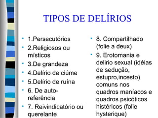 TIPOS DE DELÍRIOS
 1.Persecutórios
 2.Religiosos ou
místicos
 3.De grandeza
 4.Delírio de ciúme
 5.Delírio de ruína
 6. De auto-
referência
 7. Reivindicatório ou
querelante
 8. Compartilhado
(folie a deux)
 9. Erotomania e
delirio sexual (idéias
de sedução,
estupro,incesto)
comuns nos
quadros maníacos e
quadros psicóticos
histéricos (folie
hysterique)
 