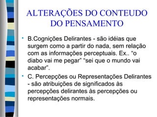 ALTERAÇÕES DO CONTEUDO
DO PENSAMENTO
 B.Cognições Delirantes - são idéias que
surgem como a partir do nada, sem relação
com as informações perceptuais. Ex.. “o
diabo vai me pegar” “sei que o mundo vai
acabar”.
 C. Percepções ou Representações Delirantes
- são atribuições de significados às
percepções delirantes às percepções ou
representações normais.
 