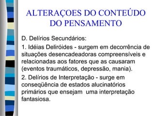 ALTERAÇOES DO CONTEÚDO
DO PENSAMENTO
D. Delírios Secundários:
1. Idéias Deliróides - surgem em decorrência de
situações desencadeadoras compreensíveis e
relacionadas aos fatores que as causaram
(eventos traumáticos, depressão, mania).
2. Delírios de Interpretação - surge em
conseqüência de estados alucinatórios
primários que ensejam uma interpretação
fantasiosa.
 