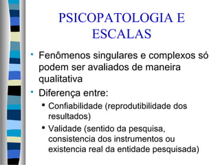  Fenômenos singulares e complexos só
podem ser avaliados de maneira
qualitativa
 Diferença entre:
 Confiabilidade (reprodutibilidade dos
resultados)
 Validade (sentido da pesquisa,
consistencia dos instrumentos ou
existencia real da entidade pesquisada)
PSICOPATOLOGIA E
ESCALAS
 