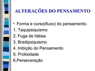 ALTERAÇÕES DO PENSAMENTO
 Forma e curso(fluxo) do pensamento.
1. Taquipsiquismo
2. Fuga de Idéias
3. Bradipsiquismo
4. Inibição do Pensamento
5. Prolixidade
6.Perseveração
 