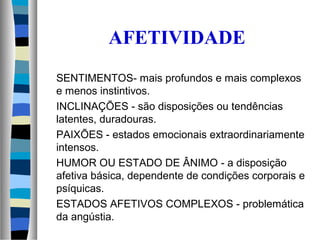 AFETIVIDADE
SENTIMENTOS- mais profundos e mais complexos
e menos instintivos.
INCLINAÇÕES - são disposições ou tendências
latentes, duradouras.
PAIXÕES - estados emocionais extraordinariamente
intensos.
HUMOR OU ESTADO DE ÂNIMO - a disposição
afetiva básica, dependente de condições corporais e
psíquicas.
ESTADOS AFETIVOS COMPLEXOS - problemática
da angústia.
 