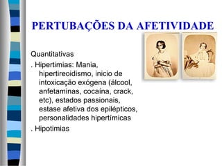 PERTUBAÇÕES DA AFETIVIDADE
Quantitativas
. Hipertimias: Mania,
hipertireoidismo, inicio de
intoxicação exógena (álcool,
anfetaminas, cocaína, crack,
etc), estados passionais,
estase afetiva dos epilépticos,
personalidades hipertímicas
. Hipotimias
 