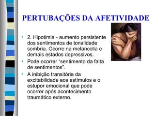  2. Hipotimia - aumento persistente
dos sentimentos de tonalidade
sombria. Ocorre na melancolia e
demais estados depressivos.
 Pode ocorrer “sentimento da falta
de sentimentos”.
 A inibição transitória da
excitabilidade aos estímulos e o
estupor emocional que pode
ocorrer após acontecimento
traumático externo.
PERTUBAÇÕES DA AFETIVIDADE
 