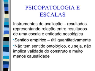 Instrumentos de avaliação – resultados
representando relação entre resultados
de uma escala e entidade nosológica
Sentido empírico – útil quantitativamente
Não tem sentido ontológico, ou seja, não
implica validade do construto e muito
menos causalidade
PSICOPATOLOGIA E
ESCALAS
 