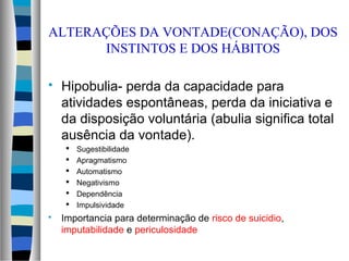 ALTERAÇÕES DA VONTADE(CONAÇÃO), DOS
INSTINTOS E DOS HÁBITOS
 Hipobulia- perda da capacidade para
atividades espontâneas, perda da iniciativa e
da disposição voluntária (abulia significa total
ausência da vontade).
 Sugestibilidade
 Apragmatismo
 Automatismo
 Negativismo
 Dependência
 Impulsividade
 Importancia para determinação de risco de suicidio,
imputabilidade e periculosidade
 
