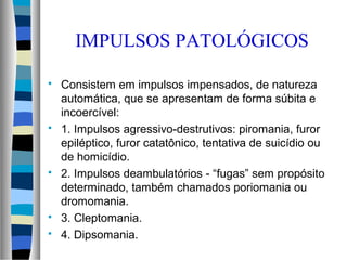 Consistem em impulsos impensados, de natureza
automática, que se apresentam de forma súbita e
incoercível:
 1. Impulsos agressivo-destrutivos: piromania, furor
epiléptico, furor catatônico, tentativa de suicídio ou
de homicídio.
 2. Impulsos deambulatórios - “fugas” sem propósito
determinado, também chamados poriomania ou
dromomania.
 3. Cleptomania.
 4. Dipsomania.
IMPULSOS PATOLÓGICOS
 