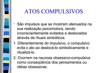  São impulsos que se mostram atenuados na
sua realização psicomotora, sendo
inconscientemente evitados e deslocados
através de rituais simbólicos.
1. Diferentemente do impulsivo, o compulsivo
evita o ato ao deslocá-lo simbolicamente e
ritualizá-lo.
2. Ocorrem na neurose obsessivo-compulsiva
como conseqüência dos pensamentos ou
idéias obsessivas.
ATOS COMPULSIVOS
 