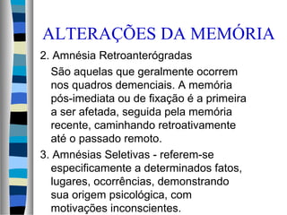 ALTERAÇÕES DA MEMÓRIA
2. Amnésia Retroanterógradas
São aquelas que geralmente ocorrem
nos quadros demenciais. A memória
pós-imediata ou de fixação é a primeira
a ser afetada, seguida pela memória
recente, caminhando retroativamente
até o passado remoto.
3. Amnésias Seletivas - referem-se
especificamente a determinados fatos,
lugares, ocorrências, demonstrando
sua origem psicológica, com
motivações inconscientes.
 
