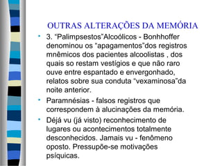 OUTRAS ALTERAÇÕES DA MEMÓRIA
 3. “Palimpsestos”Alcoólicos - Bonhhoffer
denominou os “apagamentos”dos registros
mnêmicos dos pacientes alcoolistas , dos
quais so restam vestígios e que não raro
ouve entre espantado e envergonhado,
relatos sobre sua conduta “vexaminosa”da
noite anterior.
 Paramnésias - falsos registros que
correspondem à alucinações da memória.
 Déjá vu (já visto) reconhecimento de
lugares ou acontecimentos totalmente
desconhecidos. Jamais vu - fenômeno
oposto. Pressupõe-se motivações
psíquicas.
 