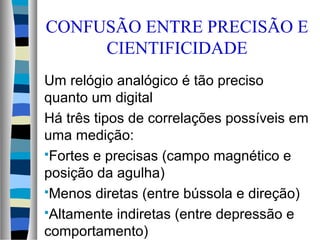 CONFUSÃO ENTRE PRECISÃO E
CIENTIFICIDADE
Um relógio analógico é tão preciso
quanto um digital
Há três tipos de correlações possíveis em
uma medição:
Fortes e precisas (campo magnético e
posição da agulha)
Menos diretas (entre bússola e direção)
Altamente indiretas (entre depressão e
comportamento)
 