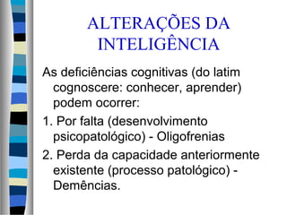 ALTERAÇÕES DA
INTELIGÊNCIA
As deficiências cognitivas (do latim
cognoscere: conhecer, aprender)
podem ocorrer:
1. Por falta (desenvolvimento
psicopatológico) - Oligofrenias
2. Perda da capacidade anteriormente
existente (processo patológico) -
Demências.
 