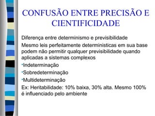 Diferença entre determinismo e previsibilidade
Mesmo leis perfeitamente deterministicas em sua base
podem não permitir qualquer previsibilidade quando
aplicadas a sistemas complexos
Indeterminação
Sobredeterminação
Multideterminação
Ex: Heritabilidade: 10% baixa, 30% alta. Mesmo 100%
é influenciado pelo ambiente
CONFUSÃO ENTRE PRECISÃO E
CIENTIFICIDADE
 