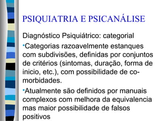 PSIQUIATRIA E PSICANÁLISE
Diagnóstico Psiquiátrico: categorial
Categorias razoavelmente estanques
com subdivisões, definidas por conjuntos
de critérios (sintomas, duração, forma de
inicio, etc.), com possibilidade de co-
morbidades.
Atualmente são definidos por manuais
complexos com melhora da equivalencia
mas maior possibilidade de falsos
positivos
 