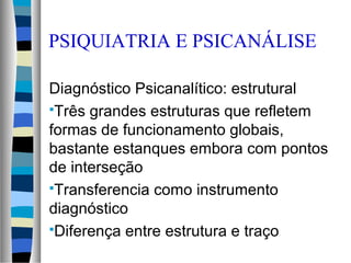 PSIQUIATRIA E PSICANÁLISE
Diagnóstico Psicanalítico: estrutural
Três grandes estruturas que refletem
formas de funcionamento globais,
bastante estanques embora com pontos
de interseção
Transferencia como instrumento
diagnóstico
Diferença entre estrutura e traço
 