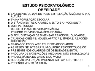 3
ESTUDO PSICOPATOLÓGICO
OBESIDADE
☻ EXCEDENTE DE 20% DO PESO EM RELAÇÃO À MÉDIA PARA A
ALTURA
☻ 5% NA POPULAÇÃO ESCOLAR
☻ DISTÂNCIA ENTRE O APARECIMENTO E A 1ª CONSULTA
☻ DOIS PERÍODOS:
DESDE O 1º ANO DE VIDA (PRIMÁRIA)
PERÍODO PRÉ-PUBERAL(SECUNDÁRIA)
☻ DIFÍCIL DISTINÇÃO DA DIMENSÃO REACIONAL OU CAUSAL
☻ CRIANÇAS OBESAS: MOLES, APÁTICAS, TÍMIDAS, REAÇÕES
COLÉRICAS
☻ FRACASSO ESCOLAR E ENURESE ASSOCIADOS
☻ ÀS VEZES, SE INTEGRA NUM QUADRO PSICOPATOLÓGICO
☻ PRESENTE NOS QUADROS DE DEBILIDADE MENTAL
☻ PROCURA DE SATISFAÇÕES IMEDIATAS, NÃO SIMBOLIZADAS
☻ PROBLEMÁTICA DO CHEIO E DO VAZIO
☻ REDUÇÃO DA FUNÇÃO PARENTAL AO PAPEL NUTRIDOR
☻ PREENCHIMENTO DA FALTA
 