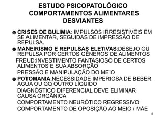 5
ESTUDO PSICOPATOLÓGICO
COMPORTAMENTOS ALIMENTARES
DESVIANTES
☻CRISES DE BULIMIA: IMPULSOS IRRESISTÍVEIS EM
SE ALIMENTAR, SEGUIDAS DE IMPRESSÃO DE
REPULSA.
☻MANEIRISMO E REPULSAS ELETIVAS:DESEJO OU
REPULSA POR CERTOS GÊNEROS DE ALIMENTOS
FREUD:INVESTIMENTO FANTASIOSO DE CERTOS
ALIMENTOS E SUA ABSORÇÃO
PRESSÃO E MANIPULAÇÃO DO MEIO
☻POTOMANIA:NECESSIDADE IMPERIOSA DE BEBER
ÁGUA OU QQ OUTRO LÍQUIDO
DIAGNÓSTICO DIFERENCIAL DEVE ELIMINAR
CAUSA ORGÂNICA
COMPORTAMENTO NEURÓTICO REGRESSIVO
COMPORTAMENTO DE OPOSIÇÃO AO MEIO / MÃE
 