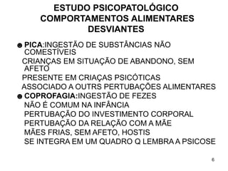 6
ESTUDO PSICOPATOLÓGICO
COMPORTAMENTOS ALIMENTARES
DESVIANTES
☻PICA:INGESTÃO DE SUBSTÂNCIAS NÃO
COMESTÍVEIS
CRIANÇAS EM SITUAÇÃO DE ABANDONO, SEM
AFETO
PRESENTE EM CRIAÇAS PSICÓTICAS
ASSOCIADO A OUTRS PERTUBAÇÕES ALIMENTARES
☻COPROFAGIA:INGESTÃO DE FEZES
NÃO É COMUM NA INFÂNCIA
PERTUBAÇÃO DO INVESTIMENTO CORPORAL
PERTUBAÇÃO DA RELAÇÃO COM A MÃE
MÃES FRIAS, SEM AFETO, HOSTIS
SE INTEGRA EM UM QUADRO Q LEMBRA A PSICOSE
 