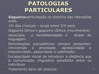 10
PATOLOGIAS
PARTICULARES
Gagueira:perturbação no domínio das interações
orais.
1% das crianças – surge entre 3/5 anos
Gagueira tônica e gagueira clônica (movimentos)
Associada a hereditariedade e atraso de
linguagem.
Perturbações psicoafetivas sempre presentes:
introversão e ansiedade, agressividade e
impulsividade, passividade e submissão.
Incapacidade inicial de introduzir a distância que
a comunicação linguística possibilita entre os
indivíduos
Tratamento deve ser precoce.
 