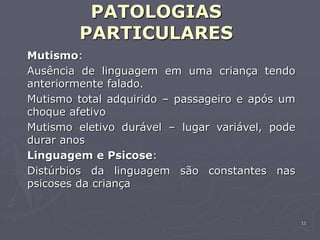 11
PATOLOGIAS
PARTICULARES
Mutismo:
Ausência de linguagem em uma criança tendo
anteriormente falado.
Mutismo total adquirido – passageiro e após um
choque afetivo
Mutismo eletivo durável – lugar variável, pode
durar anos
Linguagem e Psicose:
Distúrbios da linguagem são constantes nas
psicoses da criança
 