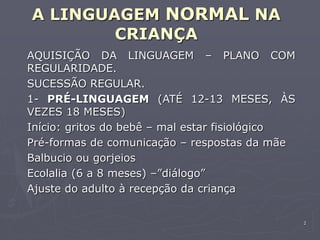 2
A LINGUAGEM NORMAL NA
CRIANÇA
AQUISIÇÃO DA LINGUAGEM – PLANO COM
REGULARIDADE.
SUCESSÃO REGULAR.
1- PRÉ-LINGUAGEM (ATÉ 12-13 MESES, ÀS
VEZES 18 MESES)
Início: gritos do bebê – mal estar fisiológico
Pré-formas de comunicação – respostas da mãe
Balbucio ou gorjeios
Ecolalia (6 a 8 meses) –”diálogo”
Ajuste do adulto à recepção da criança
 