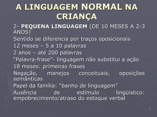 3
A LINGUAGEM NORMAL NA
CRIANÇA
2- PEQUENA LINGUAGEM (DE 10 MESES A 2-3
ANOS)
Sentido se diferencia por traços oposicionais
12 meses – 5 a 10 palavras
2 anos – até 200 palavras
“Palavra-frase”- linguagem não substitui a ação
18 meses: primeiras frases
Negação, manejos conceituais, oposições
semânticas
Papel da família: “banho de linguagem”
Ausência de estímulo lingüístico:
empobrecimento/atraso do estoque verbal
 