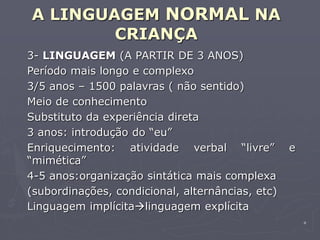 4
A LINGUAGEM NORMAL NA
CRIANÇA
3- LINGUAGEM (A PARTIR DE 3 ANOS)
Período mais longo e complexo
3/5 anos – 1500 palavras ( não sentido)
Meio de conhecimento
Substituto da experiência direta
3 anos: introdução do “eu”
Enriquecimento: atividade verbal “livre” e
“mimética”
4-5 anos:organização sintática mais complexa
(subordinações, condicional, alternâncias, etc)
Linguagem implícitalinguagem explícita
 