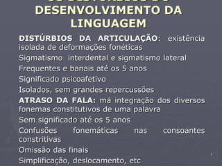 5
OS DISTÚRBIOS DO
DESENVOLVIMENTO DA
LINGUAGEM
DISTÚRBIOS DA ARTICULAÇÃO: existência
isolada de deformações fonéticas
Sigmatismo interdental e sigmatismo lateral
Frequentes e banais até os 5 anos
Significado psicoafetivo
Isolados, sem grandes repercussões
ATRASO DA FALA: má integração dos diversos
fonemas constitutivos de uma palavra
Sem significado até os 5 anos
Confusões fonemáticas nas consoantes
constritivas
Omissão das finais
Simplificação, deslocamento, etc
 