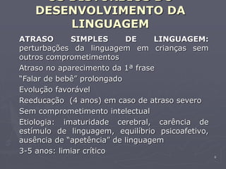 6
OS DISTÚRBIOS DO
DESENVOLVIMENTO DA
LINGUAGEM
ATRASO SIMPLES DE LINGUAGEM:
perturbações da linguagem em crianças sem
outros comprometimentos
Atraso no aparecimento da 1ª frase
“Falar de bebê” prolongado
Evolução favorável
Reeducação (4 anos) em caso de atraso severo
Sem comprometimento intelectual
Etiologia: imaturidade cerebral, carência de
estímulo de linguagem, equilíbrio psicoafetivo,
ausência de “apetência” de linguagem
3-5 anos: limiar crítico
 