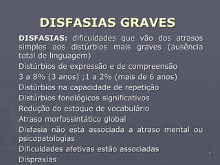 7
DISFASIAS GRAVES
DISFASIAS: dificuldades que vão dos atrasos
simples aos distúrbios mais graves (ausência
total de linguagem)
Distúrbios de expressão e de compreensão
3 a 8% (3 anos) ;1 a 2% (mais de 6 anos)
Distúrbios na capacidade de repetição
Distúrbios fonológicos significativos
Redução do estoque de vocabulário
Atraso morfossintático global
Disfasia não está associada a atraso mental ou
psicopatologias
Dificuldades afetivas estão associadas
Dispraxias
 
