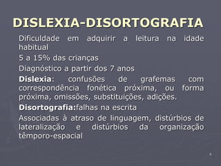 8
DISLEXIA-DISORTOGRAFIA
Dificuldade em adquirir a leitura na idade
habitual
5 a 15% das crianças
Diagnóstico a partir dos 7 anos
Dislexia: confusões de grafemas com
correspondência fonética próxima, ou forma
próxima, omissões, substituições, adições.
Disortografia:falhas na escrita
Associadas à atraso de linguagem, distúrbios de
lateralização e distúrbios da organização
têmporo-espacial
 